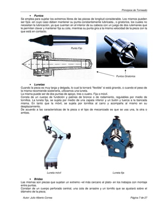 Principios de Torneado
Autor: Julio Alberto Correa Página 7 de 27
• Puntos
Se emplea para sujetar los extremos libres de las piezas de longitud considerable. Los mismos pueden
ser fijos -en cuyo caso deben mantener su punta constantemente lubricada-, o giratorios, los cuales no
necesitan la lubricación, ya que cuentan en el interior de su cabeza con un juego de dos rulemanes que
le permiten clavar y mantener fija su cola, mientras su punta gira a la misma velocidad de la pieza con la
que está en contacto.
• Lunetas
Cuando la pieza es muy larga y delgada, lo cual la tornará “flexible” si está girando, o cuando el peso de
la misma recomiende sostenerla, utilizamos una luneta.
La misma puede ser de dos puntas de apoyo, tres o cuatro. Fija o móvil.
Consta de un cuerpo de fundición y patines de bronce o de rodamiento, regulables por medio de
tornillos. La luneta fija, se sujeta por medio de una zapata inferior y un bulón y tuerca a la bancada
misma. En tanto que la móvil, se sujeta por tornillos al carro y acompaña al mismo en su
desplazamiento.
De acuerdo a las características de la pieza o el tipo de mecanizado es que se usa una, la otra o
ambas.
Luneta móvil Luneta fija
• Bridas
Las mismas son piezas que sujetan un extremo –el más cercano al plato- en los trabajos con montaje
entre puntas.
Constan de un cuerpo perforado central, una cola de arrastre y un tornillo que se ajustará sobre el
diámetro de la pieza.
Punto Fijo
Puntos Giratorios
 