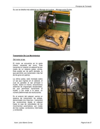 Principios de Torneado
Autor: Julio Alberto Correa Página 8 de 27
Su uso se detalla más adelante en Montaje de la pieza…Montaje entre Puntas.
Transmisión De Los Movimientos
Del motor al eje.
El motor se encuentra en la parte
inferior izquierda del torno. Este
transmite su rotación al cabezal fijo por
medio de un sistema polea- correa.
Esta puede ser de perfil dentado, lo
que permitirá una transmisión más fiel
de los giros sin patinar.
La última polea, está montada sobre
un eje que ingresa en el cabezal, el
cual es paralelo al eje principal o
husillo. Sobre el mismo, encontramos
sistemas de engranajes escalonados,
los que permitirán transmitirle al
husillo, y por ende a la pieza, un
número determinado de revoluciones.
En el exterior del cabezal, vemos un
sistema de transmisión de poleas,
denominado Lira. Este tren, transmitirá
las revoluciones desde el cabezal
hasta la caja de velocidades de los
movimientos automáticos, por medio
de tres ruedas: conductora, intermedia
y conducida.
LIRA
 