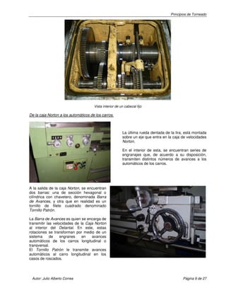 Principios de Torneado
Autor: Julio Alberto Correa Página 9 de 27
Vista interior de un cabezal fijo
De la caja Norton a los automáticos de los carros.
La última rueda dentada de la lira, está montada
sobre un eje que entra en la caja de velocidades
Norton.
En el interior de esta, se encuentran series de
engranajes que, de acuerdo a su disposición,
transmiten distintos números de avances a los
automáticos de los carros.
A la salida de la caja Norton, se encuentran
dos barras: una de sección hexagonal o
cilíndrica con chavetero, denominada Barra
de Avances, y otra que en realidad es un
tornillo de filete cuadrado denominado
Tornillo Patrón.
La Barra de Avances es quien se encarga de
transmitir las velocidades de la Caja Norton
al interior del Delantal. En este, estas
rotaciones se transforman por medio de un
sistema de engranes en avances
automáticos de los carros longitudinal o
transversal.
El Tornillo Patrón le transmite avances
automáticos al carro longitudinal en los
casos de roscados.
 