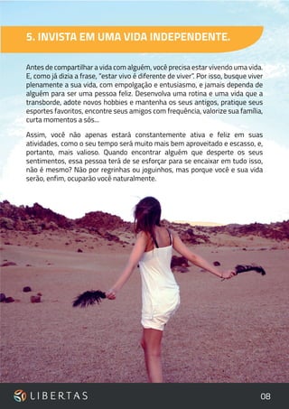 08
5. INVISTA EM UMA VIDA INDEPENDENTE.
Antes de compartilhar a vida com alguém, você precisa estar vivendo uma vida.
E, como já dizia a frase, “estar vivo é diferente de viver”. Por isso, busque viver
plenamente a sua vida, com empolgação e entusiasmo, e jamais dependa de
alguém para ser uma pessoa feliz. Desenvolva uma rotina e uma vida que a
transborde, adote novos hobbies e mantenha os seus antigos, pratique seus
esportes favoritos, encontre seus amigos com frequência, valorize sua família,
curta momentos a sós...
Assim, você não apenas estará constantemente ativa e feliz em suas
atividades, como o seu tempo será muito mais bem aproveitado e escasso, e,
portanto, mais valioso. Quando encontrar alguém que desperte os seus
sentimentos, essa pessoa terá de se esforçar para se encaixar em tudo isso,
não é mesmo? Não por regrinhas ou joguinhos, mas porque você e sua vida
serão, enfim, ocuparão você naturalmente.
 