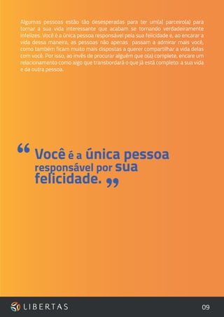 09
Algumas pessoas estão tão desesperadas para ter um(a) parceiro(a) para
tornar a sua vida interessante que acabam se tornando verdadeiramente
infelizes. Você é a única pessoa responsável pela sua felicidade e, ao encarar a
vida dessa maneira, as pessoas não apenas passam a admirar mais você,
como também ficam muito mais dispostas a querer compartilhar a vida delas
com você. Por isso, ao invés de procurar alguém que o(a) complete, encare um
relacionamento como algo que transbordará o que já está completo: a sua vida
e da outra pessoa.
”
Você é a única pessoa
responsável por sua
felicidade.
“
 