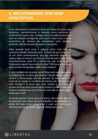 10
6. AME ATIVAMENTE, SEM CRIAR
EXPECTATIVAS.
Amar ativamente é praticar o amor em todas as ações que
tomamos, transformando a maneira como sentimos e
construímos nossa vida. Pratique amor incondicionalmente:
você se tornará contagiante para quem cerca você, e ainda
aumentará as chances de estabelecer uma conexão
profunda com as pessoas de quem mais gosta.
Sabe quando você ouve a palavra amor, mas não vê
nenhuma atitude indicando isso? É muito do que vemos por
aí: um amor contemplativo, que age somente quando se
espera algo em troca e que fica em cima do palco esperando
reconhecimento. Qual foi a última vez que você abraçou
fortemente alguém que você diz amar? Última vez que ligou
para um bom amigo para saber como estava?
E você também diz se amar, certo? Mas você vem realmente
se cuidando da maneira que deveria? Dando ao seu corpo o
sono e a alimentação que ele precisa? Se exercitando, ao
invés de se render ao conforto da inércia e do “semana que
vem começo”? O amor que você recebe é diretamente
proporcional ao amor que acredita merecer, e essa é uma das
maiores verdades da vida. Então, se você não se amar, quem
amará por você?
Portanto, plante o amor para si mesmo, não se ame apenas
da boca pra fora. Amor ativo é trabalho e perseverança e,
acima de tudo, amar ativamente é viver um sentimento
altruísta. Ao plantar amor, logo ele voltará para você.
 