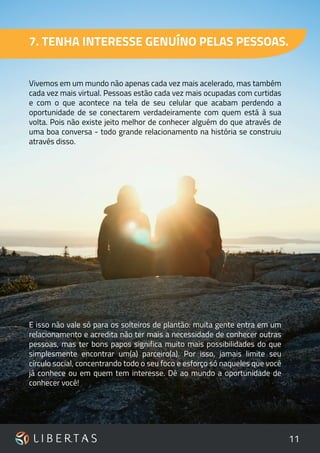 11
7. TENHA INTERESSE GENUÍNO PELAS PESSOAS.
Vivemos em um mundo não apenas cada vez mais acelerado, mas também
cada vez mais virtual. Pessoas estão cada vez mais ocupadas com curtidas
e com o que acontece na tela de seu celular que acabam perdendo a
oportunidade de se conectarem verdadeiramente com quem está à sua
volta. Pois não existe jeito melhor de conhecer alguém do que através de
uma boa conversa - todo grande relacionamento na história se construiu
através disso.
E isso não vale só para os solteiros de plantão: muita gente entra em um
relacionamento e acredita não ter mais a necessidade de conhecer outras
pessoas, mas ter bons papos significa muito mais possibilidades do que
simplesmente encontrar um(a) parceiro(a). Por isso, jamais limite seu
círculo social, concentrando todo o seu foco e esforço só naqueles que você
já conhece ou em quem tem interesse. Dê ao mundo a oportunidade de
conhecer você!
 