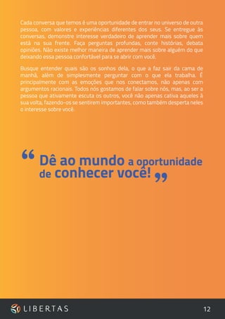 12
Cada conversa que temos é uma oportunidade de entrar no universo de outra
pessoa, com valores e experiências diferentes dos seus. Se entregue às
conversas, demonstre interesse verdadeiro de aprender mais sobre quem
está na sua frente. Faça perguntas profundas, conte histórias, debata
opiniões. Não existe melhor maneira de aprender mais sobre alguém do que
deixando essa pessoa confortável para se abrir com você.
Busque entender quais são os sonhos dela, o que a faz sair da cama de
manhã, além de simplesmente perguntar com o que ela trabalha. É
principalmente com as emoções que nos conectamos, não apenas com
argumentos racionais. Todos nós gostamos de falar sobre nós, mas, ao ser a
pessoa que ativamente escuta os outros, você não apenas cativa aqueles à
sua volta, fazendo-os se sentirem importantes, como também desperta neles
o interesse sobre você.
”
Dê ao mundo a oportunidade
de conhecer você!“
 