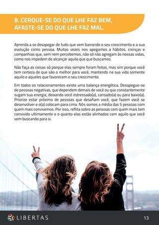 13
8. CERQUE-SE DO QUE LHE FAZ BEM,
AFASTE-SE DO QUE LHE FAZ MAL.
Aprenda a se desapegar de tudo que vem barrando o seu crescimento e a sua
evolução como pessoa. Muitas vezes nos apegamos a hábitos, crenças e
companhias que, sem nem percebemos, não só não agregam às nossas vidas,
como nos impedem de alcançar aquilo que que buscamos.
Não faça as coisas só porque elas sempre foram feitas, mas sim porque você
tem certeza de que são o melhor para você, mantendo na sua vida somente
aquilo e aqueles que favorecem o seu crescimento.
Em todos os relacionamentos existe uma balança energética. Desapegue-se
de pessoas negativas, que dependem demais de você ou que constantemente
sugam sua energia, deixando você estressado(a), cansado(a) ou para baixo(a).
Priorize estar próximo de pessoas que desafiam você, que fazem você se
desenvolver e o(a) colocam para cima. Nós somos a média das 5 pessoas com
quem mais convivemos. Por isso, reflita sobre as pessoas com quem mais tem
convivido ultimamente e o quanto elas estão alinhadas com aquilo que você
vem buscando para si.
 
