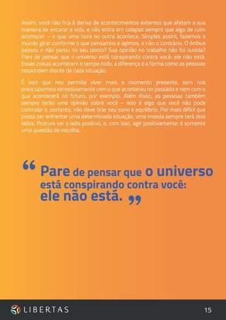 15
Assim, você não fica à deriva de acontecimentos externos que afetam a sua
maneira de encarar a vida, e não entra em colapso sempre que algo de ruim
acontecer – o que uma hora ou outra acontece. Simples assim, fazemos o
mundo girar conforme o que pensamos e agimos, e não o contrário. O ônibus
passou e não parou no seu ponto? Sua opinião no trabalho não foi ouvida?
Pare de pensar que o universo está conspirando contra você: ele não está.
Essas coisas acontecem o tempo todo, a diferença é a forma como as pessoas
respondem diante de cada situação.
É isso que nos permite viver mais o momento presente, sem nos
preocuparmos excessivamente com o que aconteceu no passado e nem com o
que acontecerá no futuro, por exemplo. Além disso, as pessoas também
sempre terão uma opinião sobre você – isso é algo que você não pode
controlar e, portanto, não deve tirar seu sono e equilíbrio. Por mais difícil que
possa ser enfrentar uma determinada situação, uma moeda sempre terá dois
lados. Procure ver o lado positivo, e, com isso, agir positivamente: é somente
uma questão de escolha.
Pare de pensar que o universo
está conspirando contra você:
ele não está.
“
”
 