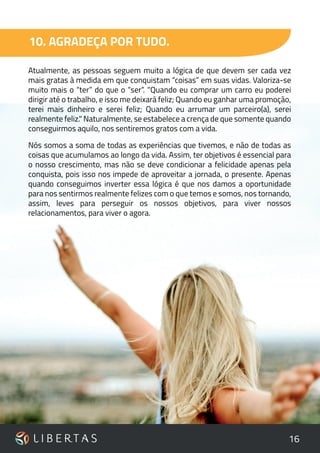 16
10. AGRADEÇA POR TUDO.
Atualmente, as pessoas seguem muito a lógica de que devem ser cada vez
mais gratas à medida em que conquistam “coisas” em suas vidas. Valoriza-se
muito mais o “ter” do que o “ser”. "Quando eu comprar um carro eu poderei
dirigir até o trabalho, e isso me deixará feliz; Quando eu ganhar uma promoção,
terei mais dinheiro e serei feliz; Quando eu arrumar um parceiro(a), serei
realmente feliz." Naturalmente, se estabelece a crença de que somente quando
conseguirmos aquilo, nos sentiremos gratos com a vida.
Nós somos a soma de todas as experiências que tivemos, e não de todas as
coisas que acumulamos ao longo da vida. Assim, ter objetivos é essencial para
o nosso crescimento, mas não se deve condicionar a felicidade apenas pela
conquista, pois isso nos impede de aproveitar a jornada, o presente. Apenas
quando conseguimos inverter essa lógica é que nos damos a oportunidade
para nos sentirmos realmente felizes com o que temos e somos, nos tornando,
assim, leves para perseguir os nossos objetivos, para viver nossos
relacionamentos, para viver o agora.
 