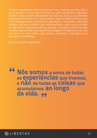 17
Portanto, agradeça por tudo que você tem hoje e, mais do que tudo, tudo o
que já aconteceu na sua vida e fez você ser quem é atualmente. Agradeça,
também, pelas pessoas que passaram por sua vida, tanto as que deixaram
lembranças boas como ruins. À sua maneira, cada uma delas contribuiu para
o seu amadurecimento, crescimento e aprendizado. Encarando a vida desta
maneira, você torna, também, seus relacionamentos muito mais profundos.
Ao criar menos expectativas sobre as pessoas, você passa a admirá-las pelo
que elas realmente são e pelo que de fato conseguem entregar pra você, e não
por aquilo que você muitas vezes idealiza, permitindo a você apreciar as
pessoas por sua essência.
E você, o que tem a agradecer?
Nós somos a soma de todas
as experiências que tivemos,
e não de todas as coisas que
acumulamos ao longo
da vida.
“
”
 