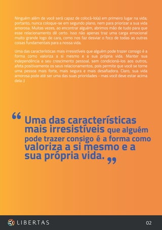 02
Ninguém além de você será capaz de colocá-lo(a) em primeiro lugar na vida;
portanto, nunca coloque-se em segundo plano, nem para priorizar a sua vida
amorosa. Muitas vezes, ao encontrar alguém, abrimos mão de tudo para que
esse relacionamento dê certo. Isso não apenas traz uma carga emocional
muito grande logo de cara, como nos faz desviar o foco de todas as outras
coisas fundamentais para a nossa vida.
Uma das características mais irresistíveis que alguém pode trazer consigo é a
forma como valoriza a si mesmo e a sua própria vida. Manter sua
independência e seu crescimento pessoal, sem condicioná-los aos outros,
afeta positivamente os seus relacionamentos, pois permite que você se torne
uma pessoa mais forte, mais segura e mais desafiadora. Claro, sua vida
amorosa pode até ser uma das suas prioridades - mas você deve estar acima
dela :)
Uma das características
mais irresistíveis que alguém
pode trazer consigo é a forma como
valoriza a si mesmo e a
sua própria vida.
“
”
 