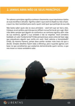 03
2. JAMAIS ABRA MÃO DE SEUS PRINCÍPIOS.
Ter valores e princípios significa conhecer claramente o que impulsiona e baliza
as suas escolhas e atitudes. Significa saber o que você se dispõe ou não a fazer,
o que é ou não é aceitável para você e quem você quer que participe da sua vida.
Não basta saber quais são os seus princípios - você tem que ser leal a eles.
Coloque-os em prática, permita que se reflitam na sua forma de ser e agir. Abrir
mão deles sempre que alguém os confronta e os contraria significa abrir mão
da sua essência, agredir a sua verdade e não se respeitar. Você considera
lealdade um valor fundamental? Então pensará duas vezes antes de fazer algo
que prejudicaria alguém que confia em você. Você valoriza a honestidade?
Então, da mesma maneira, jamais deve aceitar receber mais troco do que o
devido. Simples detalhes fazem toda a diferença, pois é quando agimos com
base no que acreditamos que acabamos demonstrando quem somos, o que
nos move e o nosso verdadeiro valor.
 