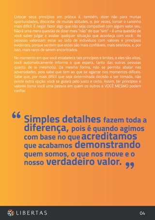 04
Colocar seus princípios em prática é, também, dizer não para muitas
oportunidades, discordar de muitas atitudes, e, por vezes, tomar o caminho
mais difícil. É negar fazer algo que não seja compatível com algum valor seu.
Não é uma mera questão de dizer mais “não” do que “sim” - é uma questão de
você saber julgar e avaliar qualquer situação que aconteça com você. As
pessoas valorizam estar ao lado de indivíduos com valores e princípios
evidentes, porque sentem que estes são mais confiáveis, mais seletivos, e, por
isso, mais raros de serem encontrados.
No momento em que você estabelece tais princípios e limites, e eles são altos,
você automaticamente informa o que espera, tanto das outras pessoas
quanto de si mesmo(a). Da mesma forma, não se permite abalar nas
adversidades, pois sabe que tem ao que se agarrar nos momentos difíceis.
Sabe que, por mais difícil que seja determinada decisão a ser tomada, não
existe outra opção: você se guiará pelo justo e certo. Assim, ter princípios e
valores torna você uma pessoa em quem os outros e VOCÊ MESMO podem
confiar.
”
Simples detalhes fazem toda a
diferença, pois é quando agimos
com base no queacreditamos
que acabamos demonstrando
quem somos, o que nos move e o
nosso verdadeiro valor.
“
 