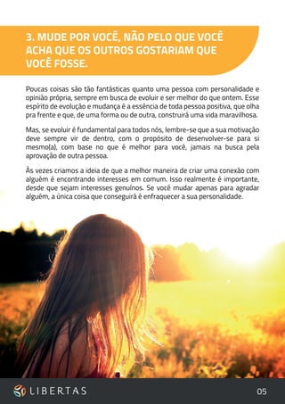 05
3. MUDE POR VOCÊ, NÃO PELO QUE VOCÊ
ACHA QUE OS OUTROS GOSTARIAM QUE
VOCÊ FOSSE.
Poucas coisas são tão fantásticas quanto uma pessoa com personalidade e
opinião própria, sempre em busca de evoluir e ser melhor do que ontem. Esse
espírito de evolução e mudança é a essência de toda pessoa positiva, que olha
pra frente e que, de uma forma ou de outra, construirá uma vida maravilhosa.
Mas, se evoluir é fundamental para todos nós, lembre-se que a sua motivação
deve sempre vir de dentro, com o propósito de desenvolver-se para si
mesmo(a), com base no que é melhor para você, jamais na busca pela
aprovação de outra pessoa.
Às vezes criamos a ideia de que a melhor maneira de criar uma conexão com
alguém é encontrando interesses em comum. Isso realmente é importante,
desde que sejam interesses genuínos. Se você mudar apenas para agradar
alguém, a única coisa que conseguirá é enfraquecer a sua personalidade.
 
