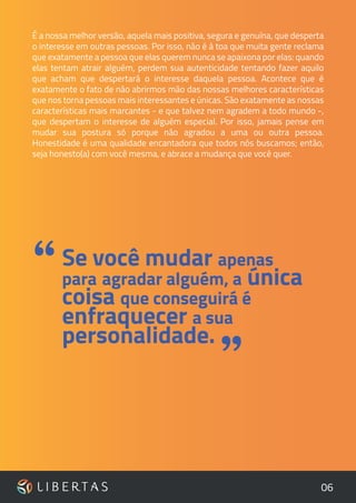 06
É a nossa melhor versão, aquela mais positiva, segura e genuína, que desperta
o interesse em outras pessoas. Por isso, não é à toa que muita gente reclama
que exatamente a pessoa que elas querem nunca se apaixona por elas: quando
elas tentam atrair alguém, perdem sua autenticidade tentando fazer aquilo
que acham que despertará o interesse daquela pessoa. Acontece que é
exatamente o fato de não abrirmos mão das nossas melhores características
que nos torna pessoas mais interessantes e únicas. São exatamente as nossas
características mais marcantes - e que talvez nem agradem a todo mundo -,
que despertam o interesse de alguém especial. Por isso, jamais pense em
mudar sua postura só porque não agradou a uma ou outra pessoa.
Honestidade é uma qualidade encantadora que todos nós buscamos; então,
seja honesto(a) com você mesma, e abrace a mudança que você quer.
”
Se você mudar apenas
para agradar alguém, a única
coisa que conseguirá é
enfraquecer a sua
personalidade.
“
 