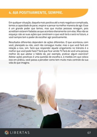07
4. AJA POSITIVAMENTE, SEMPRE.
Em qualquer situação, daquela mais positiva até a mais negativa e complicada,
temos a capacidade de parar, respirar e pensar na melhor maneira de agir. Esse
é um grande poder que temos, mas que muitas pessoas renegam, pois
acreditam estarem fadadas ao que acontece diariamente com elas. Mas não se
esqueça: são as suas ações que constroem o que você terá e será no futuro, e
você sempre tem o poder de escolher agir positivamente.
Resultados diferentes dependem de ações diferentes. O que aconteceu com
você, planejado ou não, você não consegue mudar, mas o que você fará em
relação a isso, sim. Será que responder àquele xingamento no trânsito é o
melhor que você pode fazer? Será que ficar vendo TV fará de você uma pessoa
melhor do que adotar o hábito de, por exemplo, praticar algum exercício?
Adotar ações positivas é uma questão de escolha e, à medida em que coloca
isso em prática, você passa a perceber como tem muito mais controle da sua
vida do que imagina.
 