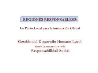 REGIONES RESPONSABLES®
Un Pacto Local para la interacción Global
Gestión del Desarrollo Humano Local
desde la perspectiva de la
Responsabilidad Social
 