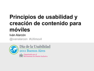 Principios de usabilidad y
creación de contenido para
móviles
Iván Alarcón
@ivanalarcon #UXmovil

      Día  de  la  Usabilidad
      2011  Buenos  Aires
         Organizado  por  el
         Movimiento  de  Diseño  Inclusivo
 