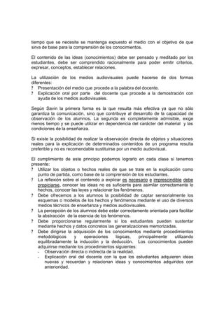 tiempo que se necesite se mantenga expuesto el medio con el objetivo de que
sirva de base para la comprensión de los conocimientos.

El contenido de las ideas (conocimientos) debe ser pensado y meditado por los
estudiantes, debe ser comprendido racionalmente para poder emitir criterios,
expresar, conceptos, establecer relaciones.

La utilización de los medios audiovisuales puede hacerse de dos formas
diferentes:
? Presentación del medio que procede a la palabra del docente.
? Explicación oral por parte del docente que procede a la demostración con
    ayuda de los medios audiovisuales.

Según Savin la primera forma es la que resulta más efectiva ya que no sólo
garantiza la comunicación, sino que contribuye al desarrollo de la capacidad de
observación de los alumnos. La segunda es completamente admisible, exige
menos tiempo y se puede utilizar en dependencia del carácter del material y las
condiciones de la enseñanza.

Si existe la posibilidad de realizar la observación directa de objetos y situaciones
reales para la explicación de determinados contenidos de un programa resulta
preferible y no es recomendable sustituirse por un medio audiovisual.

El cumplimiento de este principio podemos lograrlo en cada clase si tenemos
presente:
? Utilizar los objetos o hechos reales de que se trate en la explicación como
   punto de partida, como base de la comprensión de los estudiantes.
? La reflexión sobre el contenido a explicar es necesario e imprescindible debe
   propiciarse, conocer las ideas no es suficiente para asimilar correctamente lo
   hechos, conocer las leyes y relacionar los fenómenos.
? Debe ofrecemos a los alumnos la posibilidad de captar sensorialmente los
   esquemas o modelos de los hechos y fenómenos mediante el uso de diversos
   medios técnicos de enseñanza y medios audiovisuales.
? La percepción de los alumnos debe estar correctamente orientada para facilitar
   la abstracción de la esencia de los fenómenos.
? Debe proporcionarse regularmente si los estudiantes pueden sustentar
   mediante hechos y datos concretos las generalizaciones memorizadas.
? Debe dirigirse la adquisición de los conocimientos mediante procedimientos
   metodológicos      y    operaciones     lógicas,   principalmente     utilizando
   equilibradamente la inducción y la deducción. Los conocimientos pueden
   adquirirse mediante los procedimientos siguientes:
   - Observación directa o indirecta de la realidad.
   - Explicación oral del docente con la que los estudiantes adquieren ideas
       nuevas y recuerdan y relacionan ideas y conocimientos adquiridos con
       anterioridad.
 
