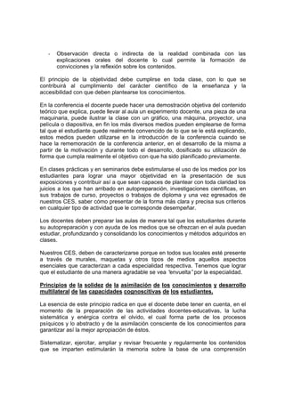 -   Observación directa o indirecta de la realidad combinada con las
       explicaciones orales del docente lo cual permite la formación de
       convicciones y la reflexión sobre los contenidos.

El principio de la objetividad debe cumplirse en toda clase, con lo que se
contribuirá al cumplimiento del carácter científico de la enseñanza y la
accesibilidad con que deben plantearse los conocimientos.

En la conferencia el docente puede hacer una demostración objetiva del contenido
teórico que explica, puede llevar al aula un experimento docente, una pieza de una
maquinaria, puede ilustrar la clase con un gráfico, una máquina, proyector, una
película o diapositiva, en fin los más diversos medios pueden emplearse de forma
tal que el estudiante quede realmente convencido de lo que se le está explicando,
estos medios pueden utilizarse en la introducción de la conferencia cuando se
hace la rememoración de la conferencia anterior, en el desarrollo de la misma a
partir de la motivación y durante todo el desarrollo, dosificado su utilización de
forma que cumpla realmente el objetivo con que ha sido planificado previamente.

En clases prácticas y en seminarios debe estimularse el uso de los medios por los
estudiantes para lograr una mayor objetividad en la presentación de sus
exposiciones y contribuir así a que sean capaces de plantear con toda claridad los
juicios a los que han arribado en autopreparación, investigaciones científicas, en
sus trabajos de curso, proyectos o trabajos de diploma y una vez egresados de
nuestros CES, saber cómo presentar de la forma más clara y precisa sus criterios
en cualquier tipo de actividad que le corresponde desempeñar.

Los docentes deben preparar las aulas de manera tal que los estudiantes durante
su autopreparación y con ayuda de los medios que se ofrezcan en el aula puedan
estudiar, profundizando y consolidando los conocimientos y métodos adquiridos en
clases.

Nuestros CES, deben de caracterizarse porque en todos sus locales esté presente
a través de murales, maquetas y otros tipos de medios aquellos aspectos
esenciales que caracterizan a cada especialidad respectiva. Tenemos que lograr
que el estudiante de una manera agradable se vea “envuelta”por la especialidad.

Principios de la solidez de la asimilación de los conocimientos y desarrollo
multilateral de las capacidades cognoscitivas de los estudiantes.

La esencia de este principio radica en que el docente debe tener en cuenta, en el
momento de la preparación de las actividades docentes-educativas, la lucha
sistemática y enérgica contra el olvido, el cual forma parte de los procesos
psíquicos y lo abstracto y de la asimilación consciente de los conocimientos para
garantizar así la mejor apropiación de éstos.

Sistematizar, ejercitar, ampliar y revisar frecuente y regularmente los contenidos
que se imparten estimularán la memoria sobre la base de una comprensión
 