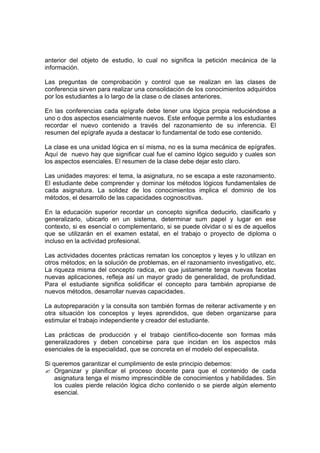 anterior del objeto de estudio, lo cual no significa la petición mecánica de la
información.

Las preguntas de comprobación y control que se realizan en las clases de
conferencia sirven para realizar una consolidación de los conocimientos adquiridos
por los estudiantes a lo largo de la clase o de clases anteriores.

En las conferencias cada epígrafe debe tener una lógica propia reduciéndose a
uno o dos aspectos esencialmente nuevos. Este enfoque permite a los estudiantes
recordar el nuevo contenido a través del razonamiento de su inferencia. El
resumen del epígrafe ayuda a destacar lo fundamental de todo ese contenido.

La clase es una unidad lógica en sí misma, no es la suma mecánica de epígrafes.
Aquí de nuevo hay que significar cual fue el camino lógico seguido y cuales son
los aspectos esenciales. El resumen de la clase debe dejar esto claro.

Las unidades mayores: el tema, la asignatura, no se escapa a este razonamiento.
El estudiante debe comprender y dominar los métodos lógicos fundamentales de
cada asignatura. La solidez de los conocimientos implica el dominio de los
métodos, el desarrollo de las capacidades cognoscitivas.

En la educación superior recordar un concepto significa deducirlo, clasificarlo y
generalizarlo, ubicarlo en un sistema, determinar sum papel y lugar en ese
contexto, si es esencial o complementario, si se puede olvidar o si es de aquellos
que se utilizarán en el examen estatal, en el trabajo o proyecto de diploma o
incluso en la actividad profesional.

Las actividades docentes prácticas rematan los conceptos y leyes y lo utilizan en
otros métodos; en la solución de problemas, en el razonamiento investigativo, etc.
La riqueza misma del concepto radica, en que justamente tenga nuevas facetas
nuevas aplicaciones, refleja así un mayor grado de generalidad, de profundidad.
Para el estudiante significa solidificar el concepto para también apropiarse de
nuevos métodos, desarrollar nuevas capacidades.

La autopreparación y la consulta son también formas de reiterar activamente y en
otra situación los conceptos y leyes aprendidos, que deben organizarse para
estimular el trabajo independiente y creador del estudiante.

Las prácticas de producción y el trabajo científico-docente son formas más
generalizadores y deben concebirse para que incidan en los aspectos más
esenciales de la especialidad, que se concreta en el modelo del especialista.

Si queremos garantizar el cumplimiento de este principio debemos:
? Organizar y planificar el proceso docente para que el contenido de cada
    asignatura tenga el mismo imprescindible de conocimientos y habilidades. Sin
    los cuales pierde relación lógica dicho contenido o se pierde algún elemento
    esencial.
 