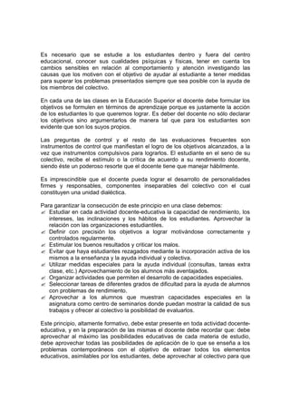 Es necesario que se estudie a los estudiantes dentro y fuera del centro
educacional, conocer sus cualidades psíquicas y físicas, tener en cuenta los
cambios sensibles en relación al comportamiento y atención investigando las
causas que los motiven con el objetivo de ayudar al estudiante a tener medidas
para superar los problemas presentados siempre que sea posible con la ayuda de
los miembros del colectivo.

En cada una de las clases en la Educación Superior el docente debe formular los
objetivos se formulen en términos de aprendizaje porque es justamente la acción
de los estudiantes lo que queremos lograr. Es deber del docente no sólo declarar
los objetivos sino argumentarlos de manera tal que para los estudiantes son
evidente que son los suyos propios.

Las preguntas de control y el resto de las evaluaciones frecuentes son
instrumentos de control que manifiestan el logro de los objetivos alcanzados, a la
vez que instrumentos compulsivos para lograrlos. El estudiante en el seno de su
colectivo, recibe el estímulo o la crítica de acuerdo a su rendimiento docente,
siendo éste un poderoso resorte que el docente tiene que manejar hábilmente.

Es imprescindible que el docente pueda lograr el desarrollo de personalidades
firmes y responsables, componentes inseparables del colectivo con el cual
constituyen una unidad dialéctica.

Para garantizar la consecución de este principio en una clase debemos:
? Estudiar en cada actividad docente-educativa la capacidad de rendimiento, los
   intereses, las inclinaciones y los hábitos de los estudiantes. Aprovechar la
   relación con las organizaciones estudiantiles.
? Definir con precisión los objetivos a lograr motivándose correctamente y
   controlados regularmente.
? Estimular los buenos resultados y criticar los malos.
? Evitar que haya estudiantes rezagados mediante la incorporación activa de los
   mismos a la enseñanza y la ayuda individual y colectiva.
? Utilizar medidas especiales para la ayuda individual (consultas, tareas extra
   clase, etc.) Aprovechamiento de los alumnos más aventajados.
? Organizar actividades que permiten el desarrollo de capacidades especiales.
? Seleccionar tareas de diferentes grados de dificultad para la ayuda de alumnos
   con problemas de rendimiento.
? Aprovechar a los alumnos que muestran capacidades especiales en la
   asignatura como centro de seminarios donde puedan mostrar la calidad de sus
   trabajos y ofrecer al colectivo la posibilidad de evaluarlos.

Este principio, altamente formativo, debe estar presente en toda actividad docente-
educativa, y en la preparación de las mismas el docente debe recordar que: debe
aprovechar al máximo las posibilidades educativas de cada materia de estudio,
debe aprovechar todas las posibilidades de aplicación de lo que se enseña a los
problemas contemporáneos con el objetivo de extraer todos los elementos
educativos, asimilables por los estudiantes, debe aprovechar al colectivo para que
 