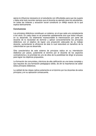 ejerza la influencia necesaria en el estudiante con dificultades para que las supere
y debe ante todo recordar siempre que el docente es ejemplo para los estudiantes,
en todas las órdenes y actuación social constituirá un reflejo exacto de lo que
explica teóricamente.

Conclusiones

Los principios didácticos constituyen un sistema, en el que cada uno complementa
a los otros. En cada clase no se presentan aisladamente sino que todos influyen
en su desarrollo. Es totalmente imprescindible la interiorización por parte del
docente de la necesidad de dominar y aplicar conscientemente los principios
didácticos con el objetivo de lograr una proyección adecuada de su trabajo
docente, aumentando la eficiencia de éste lo cual redundará en beneficio de la
colectividad en que se desarrolla.

Otra característica de este sistema de principios radica en su interrelación
dialéctica por pasos, justamente el dominio por el docente de los aspectos
contradictorios y la prioridad de uno de ellos de la posibilidad de dirigir el proceso
para lograr los objetivos propuestos.

La formación de comunistas y técnicos de alta calificación es una tarea compleja y
que requiere de una formación pedagógica sólida, de ahí la importancia de saber
estos principios didácticos.

La calidad de las clases radica justamente en el dominio por los docentes de estos
principios y en su aplicación consecuente.
 