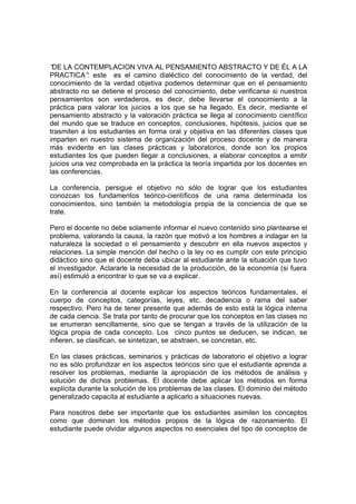 “ LA CONTEMPLACION VIVA AL PENSAMIENTO ABSTRACTO Y DE ÉL A LA
 DE
PRACTICA” este es el camino dialéctico del conocimiento de la verdad, del
             :
conocimiento de la verdad objetiva podemos determinar que en el pensamiento
abstracto no se detiene el proceso del conocimiento, debe verificarse si nuestros
pensamientos son verdaderos, es decir, debe llevarse el conocimiento a la
práctica para valorar los juicios a los que se ha llegado. Es decir, mediante el
pensamiento abstracto y la valoración práctica se llega al conocimiento científico
del mundo que se traduce en conceptos, conclusiones, hipótesis, juicios que se
trasmiten a los estudiantes en forma oral y objetiva en las diferentes clases que
imparten en nuestro sistema de organización del proceso docente y de manera
más evidente en las clases prácticas y laboratorios, donde son los propios
estudiantes los que pueden llegar a conclusiones, a elaborar conceptos a emitir
juicios una vez comprobada en la práctica la teoría impartida por los docentes en
las conferencias.

La conferencia, persigue el objetivo no sólo de lograr que los estudiantes
conozcan los fundamentos teórico-científicos de una rama determinada los
conocimientos, sino también la metodología propia de la conciencia de que se
trate.

Pero el docente no debe solamente informar el nuevo contenido sino plantearse el
problema, valorando la causa, la razón que motivó a los hombres a indagar en la
naturaleza la sociedad o el pensamiento y descubrir en ella nuevos aspectos y
relaciones. La simple mención del hecho o la ley no es cumplir con este principio
didáctico sino que el docente deba ubicar al estudiante ante la situación que tuvo
el investigador. Aclararle la necesidad de la producción, de la economía (si fuera
así) estimuló a encontrar lo que se va a explicar.

En la conferencia al docente explicar los aspectos teóricos fundamentales, el
cuerpo de conceptos, categorías, leyes, etc. decadencia o rama del saber
respectivo. Pero ha de tener presente que además de esto está la lógica interna
de cada ciencia. Se trata por tanto de procurar que los conceptos en las clases no
se enumeran sencillamente, sino que se tengan a través de la utilización de la
lógica propia de cada concepto. Los cinco puntos se deducen, se indican, se
infieren, se clasifican, se sintetizan, se abstraen, se concretan, etc.

En las clases prácticas, seminarios y prácticas de laboratorio el objetivo a lograr
no es sólo profundizar en los aspectos teóricos sino que el estudiante aprenda a
resolver los problemas, mediante la apropiación de los métodos de análisis y
solución de dichos problemas. El docente debe aplicar los métodos en forma
explícita durante la solución de los problemas de las clases. El dominio del método
generalizado capacita al estudiante a aplicarlo a situaciones nuevas.

Para nosotros debe ser importante que los estudiantes asimilen los conceptos
como que dominan los métodos propios de la lógica de razonamiento. El
estudiante puede olvidar algunos aspectos no esenciales del tipo de conceptos de
 