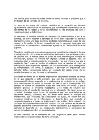 una ciencia, pero lo que no puede olvidar es cómo resolver el problema que la
producción de los servicios les presente.

Un aspecto importante del carácter científico es la expresión en términos
rigurosamente científicos de los conceptos que son reflejo en la conciencia de los
estudiantes de los rasgos y leyes característicos de los procesos, las leyes o
regularidades que le determinan.

En resumen, el docente además de transmitir los conocimientos a los a los
alumnos, los debe enseñar a aprender, es decir, debe organizar su actividad
cognoscitiva sobre una base científica, dialéctico-materialista para lograr de esta
manera la formación de firmes convicciones que lo permitan desarrollar con
posterioridad su trabajo como profesionales egresados de Centros de Educación
Superior.

El carácter científico de la enseñanza encuentra su realización más plena durante
el trabajo científico docente de los estudiantes, los trabajos y proyectos de curso y
de diploma son, al menos desde el punto de vista metodológico, trabajos de
investigación, aunque en realidad non implican aportes al docente, para ser
realizados sigan el método propio del investigador. Hay que procurar que sea el
estudiante “  solo” quien se plantee el problema, trate de precisar el objeto de
investigación, formule posibles hipótesis, etc. Las conclusiones de la investigación,
su comprobación, así como, la búsqueda y selección de argumentos para
defender dichas conclusiones deben ser resultado del trabajo propio de los
estudiantes seguidos muy de cerca por el docente.

El carácter sistémico de las formas organizativas del proceso docente se refleja,
en lo que respecta a este principio, que aún las orientaciones para la
autopreparación deben propender en el modo en que se confeccionan las guías y
otros instrumentos docentes, al dominio del método de la investigación. Por
ejemplo un manual de laboratorio puede ser “       una receta de cocina” o por el
contrario plantear al problema investigativo y su modo de solución que
posteriormente el estudiante resolverá en el laboratorio. De igual forma las
consultas, limitadas como forma de enseñanza por sus características de
frecuencia, método, contenido, etc., no deben estar ajenas al principio que
analizaremos. Las consultas, las aclaraciones de dudas, no deben ser una
reposición mecánica de la información, el docente tiene que estimular al
razonamiento aclarar a través de la ejercitación, del análisis, de la ubicación del
concepto, ley o procedimiento en otro contexto. En dos palabras en la relación
docente- estudiante cualquiera que sea la forma organizativa que adopte hay que
estimular el desarrollo de las capacidades cognoscitivas la apropiación del
método del trabajo científico por los estudiantes.

El nivel científico en el contenido de una asignatura debe estar limitado
relacionado con la accesibilidad de dicho contenido.
 