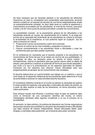 Se hace necesario que los docentes planteen a los estudiantes las diferentes
situaciones en toda su complejidad pero presentadas adecuadamente, teniendo
extremo cuidado en no exponer los asuntos de una forma exageradamente simple
no extraordinariamente complejo, es decir debe tener en cuenta la experiencia y
conocimientos acumulados por los estudiantes, el nivel de los mismos, acercarse
a éstos y de ahí como punto de partida profundizar y ampliar los conocimientos.

La accesibilidad consiste en la presentación gradual de las dificultades a los
estudiantes teniendo en cuenta, las características de la materia. Si se exige por
encima de la capacidad del rendimiento de los estudiantes se vulnera el principio
la accesibilidad de la enseñanza, el cual podemos lograr en cualquier tipo de
clase si tenemos en cuenta:
? Proporcionar nuevos conocimientos a partir de lo conocido.
? Recorrer el camino de los más inmediato y asequible a la esencia.
? Colocar conscientemente a los estudiantes frente a dificultades y crear las
   condiciones para que ellos puedan superarlas.

En la conferencia es importante que el docente presente a los estudiantes los
conocimientos de forma tal que no se sitúen por encima de sus posibilidades, ni
por debajo de ellos, es necesario poner en tensión la fuerza motora o
contradicciones, motivar al estudiante para que piense razone sobre el objeto de
estudio, pero planificar o dosificar al contenido de forma tal que resulte asequible y
que incite a la vez a la profundización en los aspectos esenciales de realizar.
Comenzar por los aspectos que ofrezcan menos dificultades para que
progresivamente se apropien de los conocimientos más complejos.

El docente deberá tener en cuenta también que trabaja con un colectivo y que el
nivel medio en el desarrollo intelectual de los estudiantes debe determinar el nivel
de profundidad a alcanzar en cada actividad docente educativa.

En la literatura didáctica reciente en el mundo se plantea la necesidad de explicar
lo antes posible los aspectos más generales y esenciales del objeto de estudio, ya
a partir de ellos explicar el resto de los fenómenos, en forma educativa, como
casos particulares.

Este enfoque resulta más eficiente y contribuye mejor al logro de objetivos tales
como la formación de una concepción científica del mundo, el criterio
metodológico planteado debe lograrse cumpliendo a la vez el principio de la
accesibilidad.

El seminario, la clase práctica y la práctica de laboratorio son formas organizativas
del proceso docente que posibilitan la ubicación del estudiante frente a dificultades
que debe resolver de manera independiente. Dichas dificultades deben estar
dirigidas y orientadas adecuadamente por el docente para poder vencerlas.
 