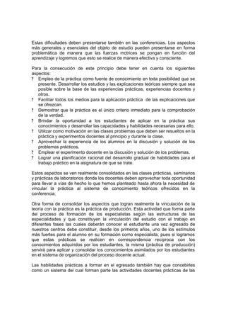 Estas dificultades deben presentarse también en las conferencias. Los aspectos
más generales y esenciales del objeto de estudio pueden presentarse en forma
problemática de manera que las fuerzas motrices se pongan en función del
aprendizaje y logremos que esto se realice de manera efectiva y consciente.

Para la consecución de este principio debe tener en cuenta los siguientes
aspectos:
? Empleo de la práctica como fuente de conocimiento en toda posibilidad que se
   presente. Desarrollar los estudios y las explicaciones teóricas siempre que sea
   posible sobre la base de las experiencias prácticas, experiencias docentes y
   otros.
? Facilitar todos los medios para la aplicación práctica de las explicaciones que
   se ofrezcan.
? Demostrar que la práctica es el único criterio inmediato para la comprobación
   de la verdad.
? Brindar la oportunidad a los estudiantes de aplicar en la práctica sus
   conocimientos y desarrollar las capacidades y habilidades necesarias para ello.
? Utilizar como motivación en las clases problemas que deben ser resueltos en la
   práctica y experimentos docentes al principio y durante la clase.
? Aprovechar la experiencia de los alumnos en la discusión y solución de los
   problemas prácticos.
? Emplear el experimento docente en la discusión y solución de los problemas.
? Lograr una planificación racional del desarrollo gradual de habilidades para el
   trabajo práctico en la asignatura de que se trate.

Estos aspectos se ven realmente consolidados en las clases prácticas, seminarios
y prácticas de laboratorios donde los docentes deben aprovechar toda oportunidad
para llevar a vías de hecho lo que hemos planteado hasta ahora la necesidad de
vincular la práctica al sistema de conocimiento teóricos ofrecidos en la
conferencia.

Otra forma de consolidar los aspectos que logran realmente la vinculación de la
teoría con la práctica es la práctica de producción. Esta actividad que forma parte
del proceso de formación de los especialistas según las estructuras de las
especialidades y que constituyen la vinculación del estudio con el trabajo en
diferentes fases las cuales deberán conocer el estudiante una vez egresado de
nuestros centros debe constituir, desde los primeros años, uno de los estímulos
más fuertes para el alumno en su formación como especialista, pues si logramos
que estas prácticas se realicen en correspondencia recíproca con los
conocimientos adquiridos por los estudiantes, la misma (práctica de producción)
servirá para aplicar y consolidar los conocimientos asimilados por los estudiantes
en el sistema de organización del proceso docente actual.

Las habilidades prácticas a formar en el egresado también hay que concebirles
como un sistema del cual forman parte las actividades docentes prácticas de las
 
