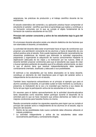 asignaturas, las prácticas de producción y el trabajo científico docente de los
estudiantes.

El estudio sistemático del contenido y su aplicación práctica hacen comprender al
estudiante el carácter científico que tiene el aprendizaje que realiza y contribuye a
su formación comunista con lo que se cumple el objeto fundamental de la
formación de nuestros estudiantes en los CES.

Principio del carácter consciente y activo de los estudiantes bajo la guía del
docente.

En el proceso docente educativo existe una relación dialéctica de dos factores que
son esenciales el docente y el estudiante.

La actividad del docente debe estar encaminada hacia el logro de condiciones que
propician una asimilación consciente de los alumnos y hacia el desarrollo de una
actitud positiva ante el estudio. Esto puede lograrse planificando racionalmente las
situaciones problémicas de manera que estimulan la actividad cognoscitiva,
preparando y organizando la adquisición de nuevos conocimientos mediante la
objetivación adecuada de los viejos y la motivación por los nuevos. Debe el
docente también propiciar condiciones para que el estudiante sea capaz de crear
o buscar ejemplos partiendo de aquellos que él ha utilizado anteriormente, es decir
lo que el alumno tiene que resolver independientemente debe aparecer
correctamente orientado, dosificado y adecuado a sus posibilidades.

El estímulo a los estudiantes por los éxitos alcanzados en la tarea docente,
constituye un elemento de vital importancia para el logro del carácter activo e
independiente de los alumnos en el estudio.

También tiene importancia extraordinaria en el principio el ejemplo que para el
alumno constituye al docente, el cual debe cuidar en todo momento su conducta y
presencia, la modulación de la voz y la vivacidad que imprima a sus clases de
forma tal que logre la participación activa de los estudiantes en la misma.

En resumen para el óptimo aprovechamiento de la actividad docente-educativa
tanto estudiantes como docentes deben participar durante el desarrollo de la
actividad para lo que se hace necesario que ambos elementos se hallen en las
mejores condiciones para hacerles frente a la misma.

Resulta conveniente analizar los siguientes aspectos para lograr que se cumpla el
principio del carácter activo e independiente de los alumnos en el estudio, bajo la
dirección del docente:
? Dentro de las posibilidades todo nuevo contenido debe ofrecerse utilizando el
    método problémico.
? La actividad independiente y activa de los estudiantes debe estar
    racionalmente planificada y correctamente dirigida.
 