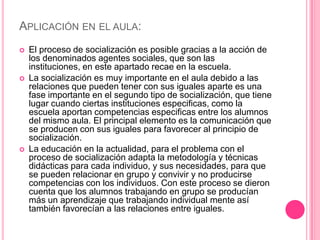 APLICACIÓN EN EL AULA:
   El proceso de socialización es posible gracias a la acción de
    los denominados agentes sociales, que son las
    instituciones, en este apartado recae en la escuela.
   La socialización es muy importante en el aula debido a las
    relaciones que pueden tener con sus iguales aparte es una
    fase importante en el segundo tipo de socialización, que tiene
    lugar cuando ciertas instituciones especificas, como la
    escuela aportan competencias especificas entre los alumnos
    del mismo aula. El principal elemento es la comunicación que
    se producen con sus iguales para favorecer al principio de
    socialización.
   La educación en la actualidad, para el problema con el
    proceso de socialización adapta la metodología y técnicas
    didácticas para cada individuo, y sus necesidades, para que
    se pueden relacionar en grupo y convivir y no producirse
    competencias con los individuos. Con este proceso se dieron
    cuenta que los alumnos trabajando en grupo se producían
    más un aprendizaje que trabajando individual mente así
    también favorecían a las relaciones entre iguales.
 