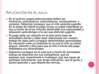 APLICACIÓN EN EL AULA:
   En el aula los juegos seleccionados deben ser
    dinámicos, participativos, estimuladores, socializadores y
    variados. Debemos conseguir que el niño aprenda jugando.
    En la etapa de infantil el juego ocupa un papel importante ya
    que a través de él los niños/as desarrollan sus capacidades y
    adquieren aprendizajes a la vez que disfrutan jugando.
   El juego debe ser utilizado en el aula como base de
    actividades diarias y debe estar relacionado con nuestro
    trabajo de clase para conseguir determinados aprendizajes.
    Es necesario crear un ambiente en el cual el niño se sienta
    seguro, cómodo y libre para que el niño a través del juego
    despliegue sus aprendizajes.
   Debemos conseguir en el aula que a través de actividades
    lúdicas se relacione con sus compañeros, que se
    exprese, que experimente e investigue, que sea capaz de
    participar activamente, que tenga motivación, que le guste y
    quiera aprender y que respete las normas.
 