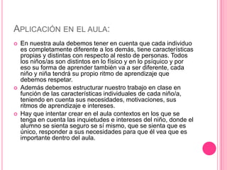 APLICACIÓN EN EL AULA:
   En nuestra aula debemos tener en cuenta que cada individuo
    es completamente diferente a los demás, tiene características
    propias y distintas con respecto al resto de personas. Todos
    los niños/as son distintos en lo físico y en lo psíquico y por
    eso su forma de aprender también va a ser diferente, cada
    niño y niña tendrá su propio ritmo de aprendizaje que
    debemos respetar.
   Además debemos estructurar nuestro trabajo en clase en
    función de las características individuales de cada niño/a,
    teniendo en cuenta sus necesidades, motivaciones, sus
    ritmos de aprendizaje e intereses.
   Hay que intentar crear en el aula contextos en los que se
    tenga en cuenta las inquietudes e intereses del niño, donde el
    alumno se sienta seguro se sí mismo, que se sienta que es
    único, responder a sus necesidades para que él vea que es
    importante dentro del aula.
 
