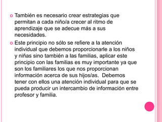  También es necesario crear estrategias que
  permitan a cada niño/a crecer al ritmo de
  aprendizaje que se adecue más a sus
  necesidades.
 Este principio no sólo se refiere a la atención
  individual que debemos proporcionarle a los niños
  y niñas sino también a las familias, aplicar este
  principio con las familias es muy importante ya que
  son los familiares los que nos proporcionan
  información acerca de sus hijos/as. Debemos
  tener con ellos una atención individual para que se
  pueda producir un intercambio de información entre
  profesor y familia.
 