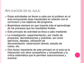 APLICACIÓN EN EL AULA:
   Estas actividades se llevan a cabo por el profesor en el
    aula encauzando esas inquietudes en relación con el
    currículum y los objetivos del programa.
   Basándose siempre en que importa más el aprendizaje
    de los procesos que los resultados finales.
   Este principio de actividad se lleva a cabo mediante:
   La investigación, experimentación, por medio de
    proyectos, demostraciones y prácticas, así como
    ejercicios, debates, utilización de
    documentación, observación directa, estudio de
    casos, etc.
   Otro factor importante de este principio en el aula es la
    interacción con otros compañeros y compañeras y la
    crítica sistemática que le permiten autoconocerse y
    avanzar.
 