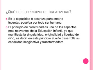 ¿QUÉ ES EL PRINCIPIO DE CREATIVIDAD?
 Es la capacidad o destreza para crear o
  inventar, poseída por todo ser humano.
 El principio de creatividad es uno de los aspectos
  más relevantes de la Educación Infantil, ya que
  manifiesta la singularidad, originalidad y libertad del
  niño, es decir, en este principio el niño desarrolla su
  capacidad imaginativa y transformadora.
 