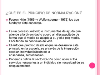 ¿QUÉ ES EL PRINCIPIO DE NORMALIZACIÓN?
   Fueron Nirje (1969) y Wolfensberger (1972) los que
    fundaron este concepto.

   Es un proceso, método o instrumentos de ayuda que
    atiende a la diversidad o apoyo al discapacitado de
    forma que el medio se adapte a el, y el a ese medio.
    Facilitando su condición de vida.
   El enfoque práctico desde el que se desarrolla este
    principio en la escuela, es a través de la integración
    escolar, individualización de la
    enseñanza, sectorización.
   Podemos definir la sectorización como acercar los
    servicios necesarios a un individuo sin necesidad de su
    desplazamiento.
 