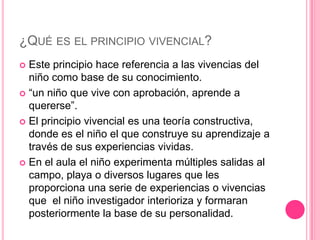 ¿QUÉ ES EL PRINCIPIO VIVENCIAL?
 Este principio hace referencia a las vivencias del
  niño como base de su conocimiento.
 “un niño que vive con aprobación, aprende a
  quererse”.
 El principio vivencial es una teoría constructiva,
  donde es el niño el que construye su aprendizaje a
  través de sus experiencias vividas.
 En el aula el niño experimenta múltiples salidas al
  campo, playa o diversos lugares que les
  proporciona una serie de experiencias o vivencias
  que el niño investigador interioriza y formaran
  posteriormente la base de su personalidad.
 