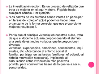    La investigación-acción: Es un proceso de reflexión que
    trata de mejorar en el aquí y ahora. Flexible hacia
    cualquier cambio. Por ejemplo:
   “Los padres de los alumnos tienen interés en participar
    en tareas del colegio” ¿Qué podemos hacer para
    organizarlo de la forma correcta, que nos proporcione
    mejores resultados?.

   Por lo que el principio vivencial en nuestras aulas, trata
    de que el docente actuaría proporcionando al alumno
    una serie de estímulos variados que le proporcionen
    diversas
    vivencias, experiencias, emociones, sentimientos, inqui
    etudes, etc. (Acercando el entorno social al
    familiar, participar en las tareas familiares, ofreciendo al
    niño la motivación necesaria). Implicando al
    niño, siendo estas vivencias lo más positivas
    posible, para construir las bases de lo que va a ser su
    personalidad.
 