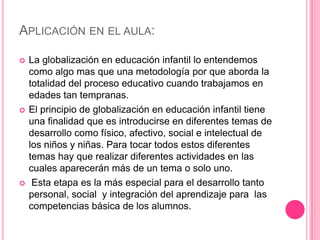 APLICACIÓN EN EL AULA:

   La globalización en educación infantil lo entendemos
    como algo mas que una metodología por que aborda la
    totalidad del proceso educativo cuando trabajamos en
    edades tan tempranas.
   El principio de globalización en educación infantil tiene
    una finalidad que es introducirse en diferentes temas de
    desarrollo como físico, afectivo, social e intelectual de
    los niños y niñas. Para tocar todos estos diferentes
    temas hay que realizar diferentes actividades en las
    cuales aparecerán más de un tema o solo uno.
    Esta etapa es la más especial para el desarrollo tanto
    personal, social y integración del aprendizaje para las
    competencias básica de los alumnos.
 