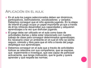 APLICACIÓN EN EL AULA:
   En el aula los juegos seleccionados deben ser dinámicos,
    participativos, estimuladores, socializadores y variados.
    Debemos conseguir que el niño aprenda jugando. En la etapa
    de infantil el juego ocupa un papel importante ya que a través
    de él los niños/as desarrollan sus capacidades y adquieren
    aprendizajes a la vez que disfrutan jugando.
   El juego debe ser utilizado en el aula como base de
    actividades diarias y debe estar relacionado con nuestro
    trabajo de clase para conseguir determinados aprendizajes.
    Es necesario crear un ambiente en el cual el niño se sienta
    seguro, cómodo y libre para que el niño a través del juego
    despliegue sus aprendizajes.
   Debemos conseguir en el aula que a través de actividades
    lúdicas se relacione con sus compañeros, que se exprese,
    que experimente e investigue, que sea capaz de participar
    activamente, que tenga motivación, que le guste y quiera
    aprender y que respete las normas.
 