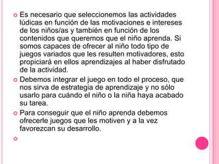  Es necesario que seleccionemos las actividades
  lúdicas en función de las motivaciones e intereses
  de los niños/as y también en función de los
  contenidos que queremos que el niño aprenda. Si
  somos capaces de ofrecer al niño todo tipo de
  juegos variados que les resulten motivadores, esto
  propiciará en ellos aprendizajes al haber disfrutado
  de la actividad.
 Debemos integrar el juego en todo el proceso, que
  nos sirva de estrategia de aprendizaje y no sólo
  usarlo para cuándo el niño o la niña haya acabado
  su tarea.
 Para conseguir que el niño aprenda debemos
  ofrecerle juegos que les motiven y a la vez
  favorezcan su desarrollo.

 