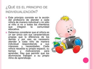 ¿QUÉ ES EL PRINCIPIO DE
INDIVIDUALIZACIÓN?
   Este principio consiste en la acción
    del profesor/a de atender a cada
    niño/a de manera individual y no sólo
    al niño si no a todos los miembros
    que     integren    la    comunidad
    educativa.
   Debemos considerar que el niño/a es
    un ser único con sus características
    propias que lo diferencia de los
    demás y por eso es necesario
    atender a cada niño de manera
    individual respondiendo a sus
    intereses y necesidades. Cada
    niño/a necesita su propio espacio, su
    tiempo     y    motivaciones    para
    aprender. Hay que permitir que los
    alumnos/as trabajen a su propio
    ritmo de aprendizaje.
 