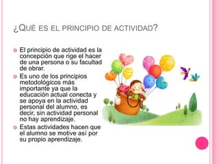 ¿QUÉ ES EL PRINCIPIO DE ACTIVIDAD?

   El principio de actividad es la
    concepción que rige el hacer
    de una persona o su facultad
    de obrar.
   Es uno de los principios
    metodológicos más
    importante ya que la
    educación actual conecta y
    se apoya en la actividad
    personal del alumno, es
    decir, sin actividad personal
    no hay aprendizaje.
   Estas actividades hacen que
    el alumno se motive así por
    su propio aprendizaje.
 