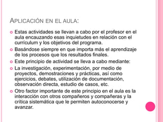 APLICACIÓN EN EL AULA:
   Estas actividades se llevan a cabo por el profesor en el
    aula encauzando esas inquietudes en relación con el
    currículum y los objetivos del programa.
   Basándose siempre en que importa más el aprendizaje
    de los procesos que los resultados finales.
   Este principio de actividad se lleva a cabo mediante:
   La investigación, experimentación, por medio de
    proyectos, demostraciones y prácticas, así como
    ejercicios, debates, utilización de documentación,
    observación directa, estudio de casos, etc.
   Otro factor importante de este principio en el aula es la
    interacción con otros compañeros y compañeras y la
    crítica sistemática que le permiten autoconocerse y
    avanzar.
 