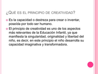 ¿QUÉ ES EL PRINCIPIO DE CREATIVIDAD?
 Es la capacidad o destreza para crear o inventar,
  poseída por todo ser humano.
 El principio de creatividad es uno de los aspectos
  más relevantes de la Educación Infantil, ya que
  manifiesta la singularidad, originalidad y libertad del
  niño, es decir, en este principio el niño desarrolla su
  capacidad imaginativa y transformadora.
 