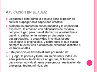 APLICACIÓN EN EL AULA:
   Llegados a este punto la escuela tiene el poder de
    cultivar o apagar esta capacidad creativa.
   Siempre se procura la espontaneidad y la capacidad
    expresiva, la creación con dificultades de espacio,
    tiempo o lugar, para que el alumno se acostumbre a
    decidir creativamente incluso en circunstancias
    desagradables, la creatividad inventiva, la que
    despliegan la originalidad, y sobre todo la que busca
    siempre nuevas vías o cauces de expresión distintos a
    los tradicionales.
   Este principio es llevado al aula por medio de:
   El juego, la poesía y literatura, la pintura y todas las
    artes plásticas, la dinámica en grupos, la toma de
    decisiones individualmente o en grupos, realización de
    proyectos, teatro, mímica, etc.
 