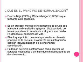 ¿QUÉ ES EL PRINCIPIO DE NORMALIZACIÓN?
   Fueron Nirje (1969) y Wolfensberger (1972) los que
    fundaron este concepto.

   Es un proceso, método o instrumentos de ayuda que
    atiende a la diversidad o apoyo al discapacitado de
    forma que el medio se adapte a el, y el a ese medio.
    Facilitando su condición de vida.
   El enfoque práctico desde el que se desarrolla este
    principio en la escuela, es a través de la integración
    escolar, individualización de la enseñanza,
    sectorización.
   Podemos definir la sectorización como acercar los
    servicios necesarios a un individuo sin necesidad de su
    desplazamiento.
 
