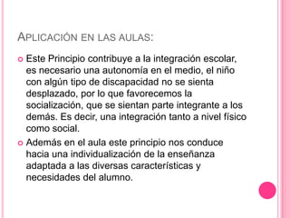 APLICACIÓN EN LAS AULAS:
 Este Principio contribuye a la integración escolar,
  es necesario una autonomía en el medio, el niño
  con algún tipo de discapacidad no se sienta
  desplazado, por lo que favorecemos la
  socialización, que se sientan parte integrante a los
  demás. Es decir, una integración tanto a nivel físico
  como social.
 Además en el aula este principio nos conduce
  hacia una individualización de la enseñanza
  adaptada a las diversas características y
  necesidades del alumno.
 