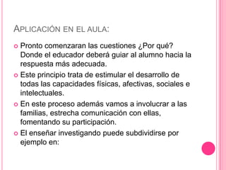 APLICACIÓN EN EL AULA:
 Pronto comenzaran las cuestiones ¿Por qué?
  Donde el educador deberá guiar al alumno hacia la
  respuesta más adecuada.
 Este principio trata de estimular el desarrollo de
  todas las capacidades físicas, afectivas, sociales e
  intelectuales.
 En este proceso además vamos a involucrar a las
  familias, estrecha comunicación con ellas,
  fomentando su participación.
 El enseñar investigando puede subdividirse por
  ejemplo en:
 